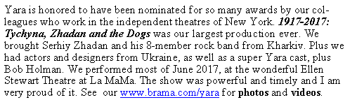 Text Box: Yara is honored to have been nominated for so many awards by our colleagues who work in the independent theatres of New York. 1917-2017:   Tychyna, Zhadan and the Dogs was our largest production ever. We brought Serhiy Zhadan and his 8-member rock band from Kharkiv. Plus we had actors and designers from Ukraine, as well as a super Yara cast, plus Bob Holman. We performed most of June 2017, at the wonderful Ellen Stewart Theatre at La MaMa. The show was powerful and timely and I am very proud of it. See  our www.brama.com/yara for photos and videos.