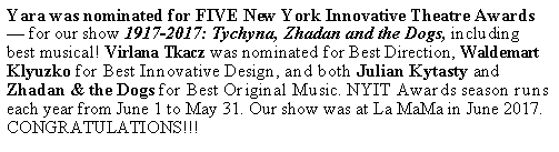 Text Box: Yara was nominated for FIVE New York Innovative Theatre Awards — for our show 1917-2017: Tychyna, Zhadan and the Dogs, including best musical! Virlana Tkacz was nominated for Best Direction, Waldemart Klyuzko for Best Innovative Design, and both Julian Kytasty and Zhadan & the Dogs for Best Original Music. NYIT Awards season runs each year from June 1 to May 31. Our show was at La MaMa in June 2017. CONGRATULATIONS!!!