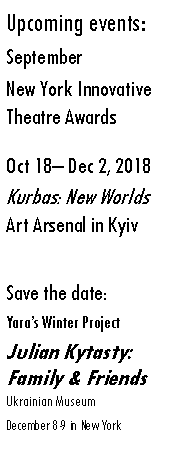 Text Box: Upcoming events:SeptemberNew York Innovative 
Theatre AwardsOct 18– Dec 2, 2018Kurbas: New Worlds Art Arsenal in KyivSave the date: Yara’s Winter Project Julian Kytasty: Family & Friends  Ukrainian Museum December 8-9 in New York 